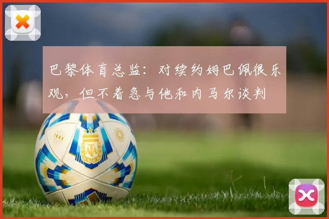 巴黎体育总监：对续约姆巴佩很乐观，但不着急与他和内马尔谈判