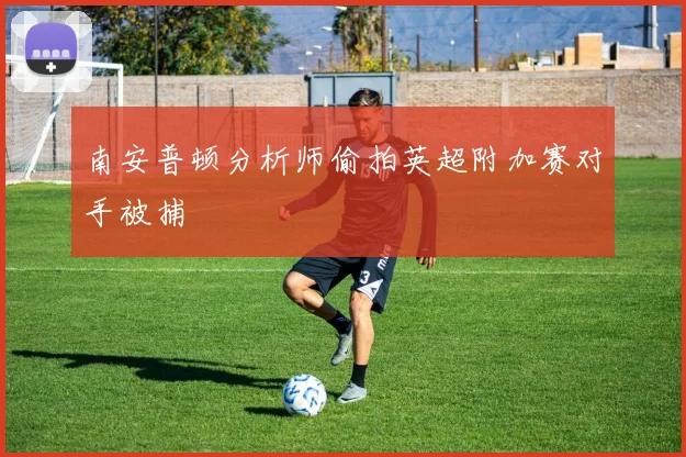 南安普顿分析师偷拍英超附加赛对手被捕