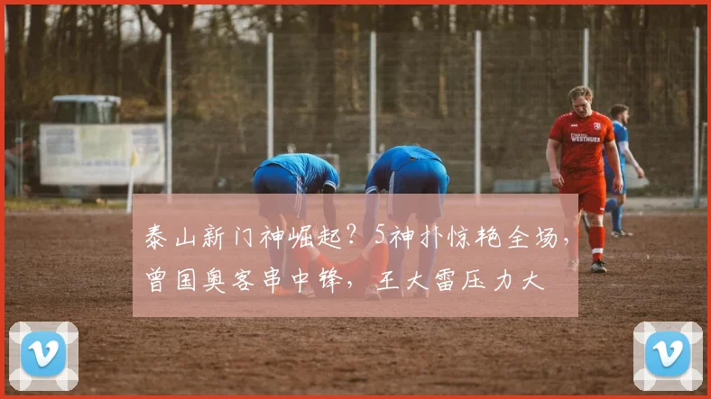 泰山新门神崛起？5神扑惊艳全场，曾国奥客串中锋，王大雷压力大