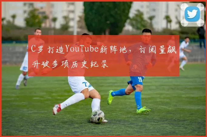 C罗打造YouTube新阵地，订阅量飙升破多项历史纪录