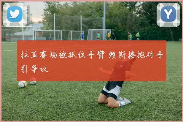 拉亚赛场被抓住手臂 赖斯搂抱对手引争议