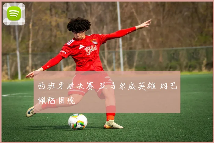 西班牙进决赛 亚马尔成英雄 姆巴佩陷困境