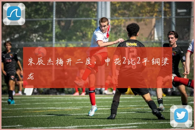 朱辰杰梅开二度，申花2比2平铜梁龙