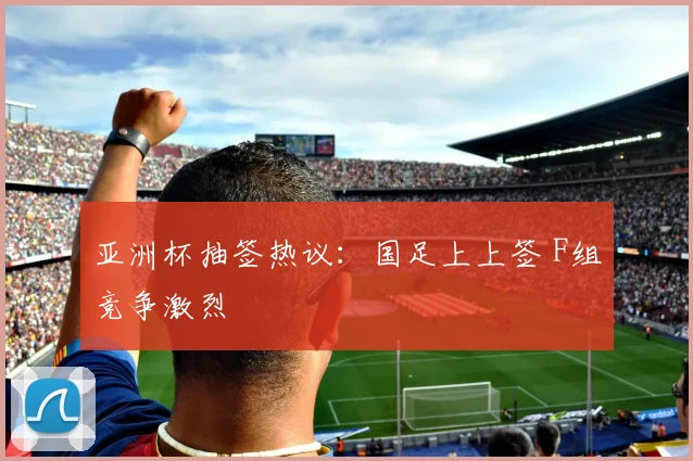 亚洲杯抽签热议：国足上上签 F组竞争激烈