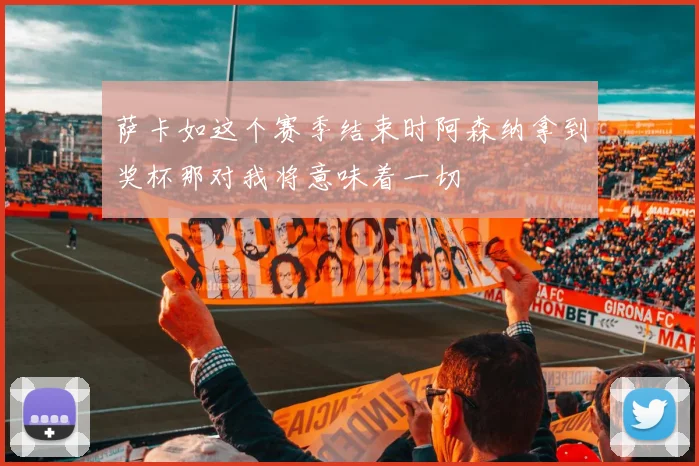 萨卡如这个赛季结束时阿森纳拿到奖杯那对我将意味着一切