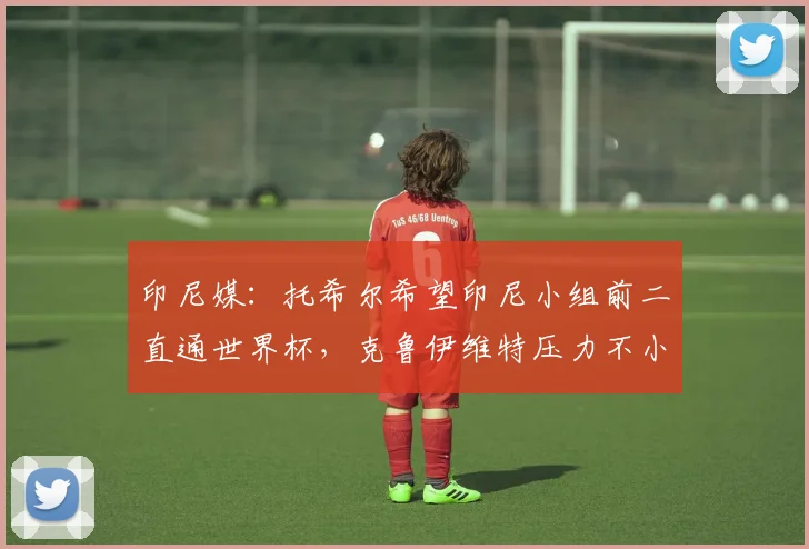 印尼媒：托希尔希望印尼小组前二直通世界杯，克鲁伊维特压力不小