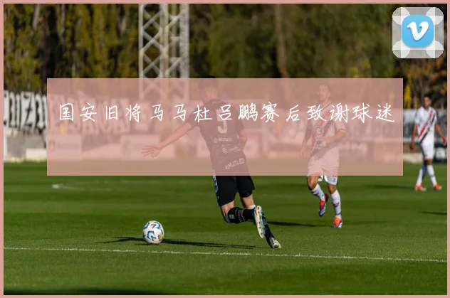 国安旧将马马杜吕鹏赛后致谢球迷