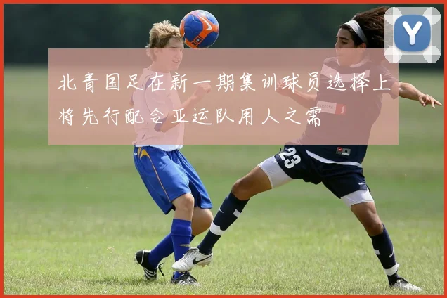 北青国足在新一期集训球员选择上将先行配合亚运队用人之需