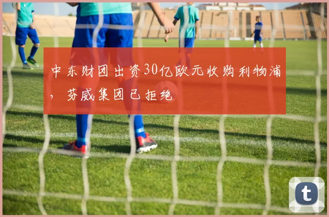 中东财团出资30亿欧元收购利物浦，芬威集团已拒绝