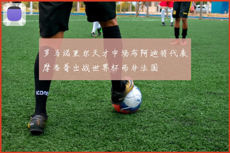 罗马诺里尔天才中场布阿迪将代表摩洛哥出战世界杯而非法国